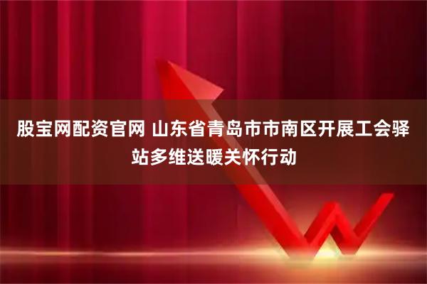 股宝网配资官网 山东省青岛市市南区开展工会驿站多维送暖关怀行动