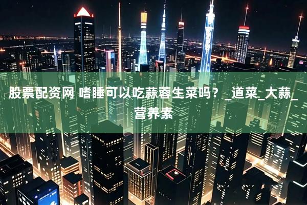 股票配资网 嗜睡可以吃蒜蓉生菜吗？_道菜_大蒜_营养素