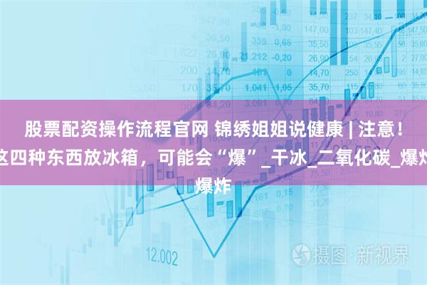 股票配资操作流程官网 锦绣姐姐说健康 | 注意！这四种东西放冰箱，可能会“爆”_干冰_二氧化碳_爆炸