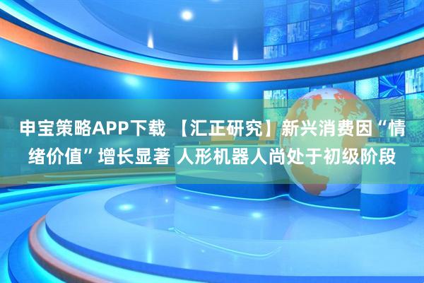 申宝策略APP下载 【汇正研究】新兴消费因“情绪价值”增长显著 人形机器人尚处于初级阶段