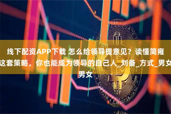 线下配资APP下载 怎么给领导提意见？读懂简雍这套策略，你也能成为领导的自己人_刘备_方式_男女