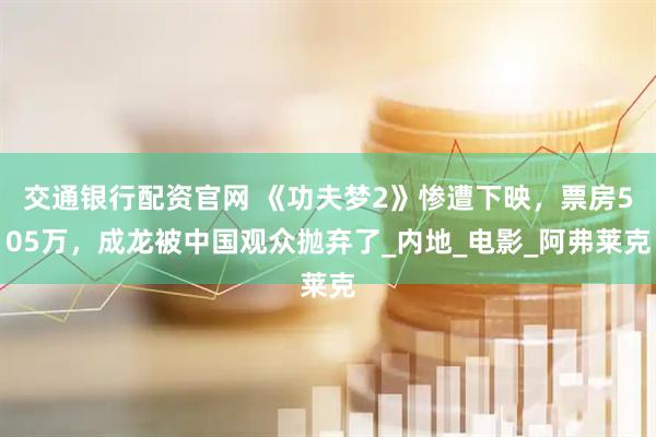 交通银行配资官网 《功夫梦2》惨遭下映，票房505万，成龙被中国观众抛弃了_内地_电影_阿弗莱克