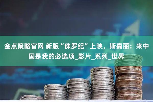 金点策略官网 新版“侏罗纪”上映，斯嘉丽：来中国是我的必选项_影片_系列_世界