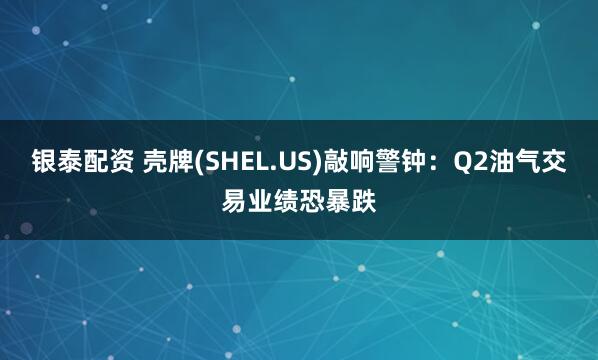 银泰配资 壳牌(SHEL.US)敲响警钟：Q2油气交易业绩恐暴跌