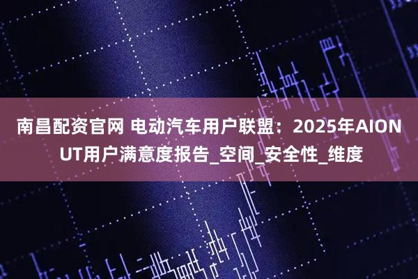南昌配资官网 电动汽车用户联盟：2025年AION UT用户满意度报告_空间_安全性_维度
