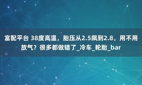 富配平台 38度高温，胎压从2.5飙到2.8，用不用放气？很多都做错了_冷车_轮胎_bar