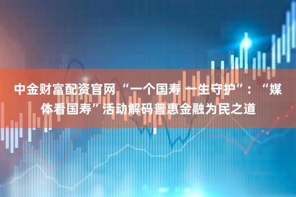 中金财富配资官网 “一个国寿 一生守护”：“媒体看国寿”活动解码普惠金融为民之道