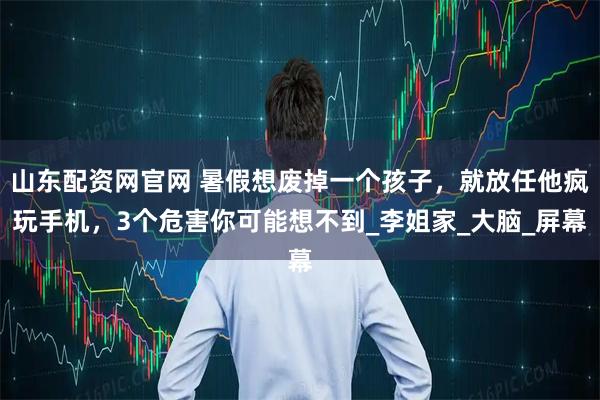 山东配资网官网 暑假想废掉一个孩子，就放任他疯玩手机，3个危害你可能想不到_李姐家_大脑_屏幕