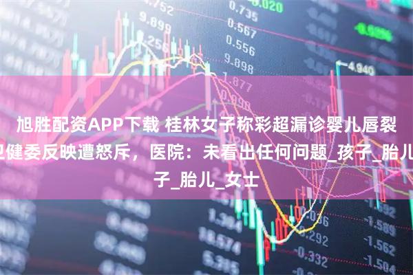 旭胜配资APP下载 桂林女子称彩超漏诊婴儿唇裂，到卫健委反映遭怒斥，医院：未看出任何问题_孩子_胎儿_女士