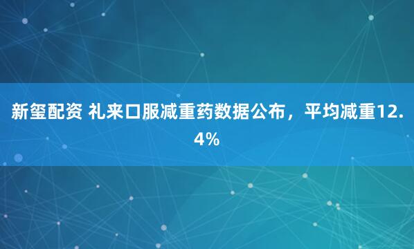 新玺配资 礼来口服减重药数据公布，平均减重12.4%