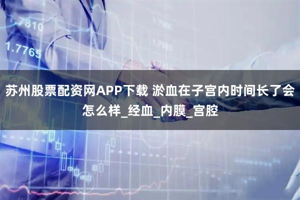 苏州股票配资网APP下载 淤血在子宫内时间长了会怎么样_经血_内膜_宫腔