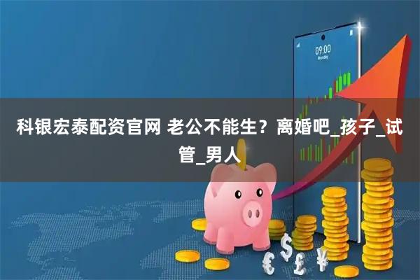 科银宏泰配资官网 老公不能生？离婚吧_孩子_试管_男人