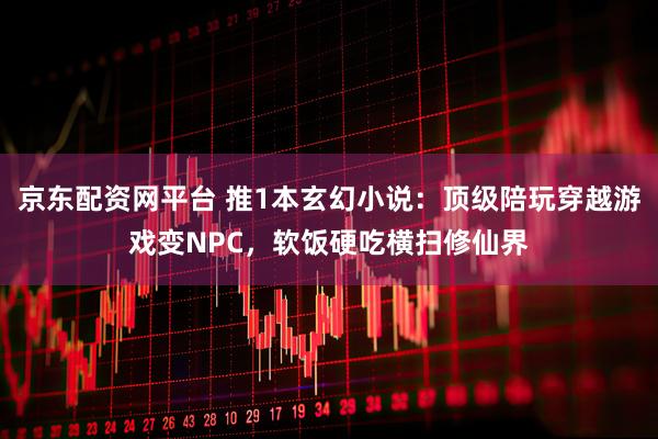 京东配资网平台 推1本玄幻小说：顶级陪玩穿越游戏变NPC，软饭硬吃横扫修仙界