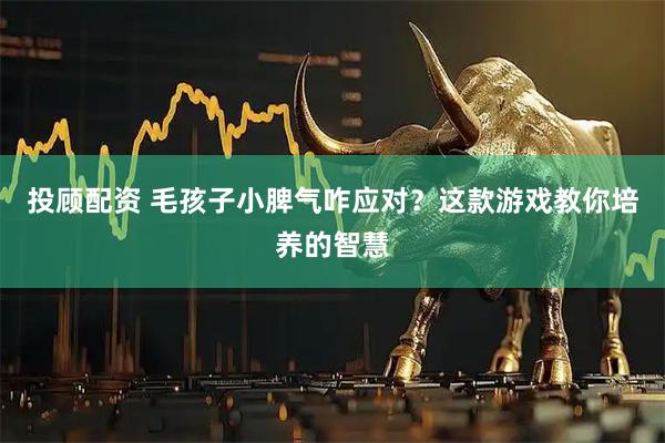投顾配资 毛孩子小脾气咋应对？这款游戏教你培养的智慧