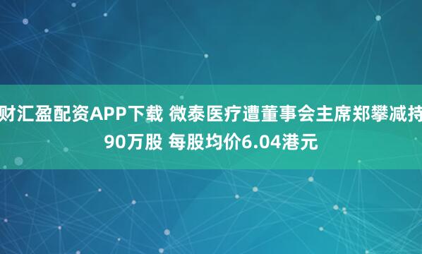 财汇盈配资APP下载 微泰医疗遭董事会主席郑攀减持90万股 每股均价6.04港元